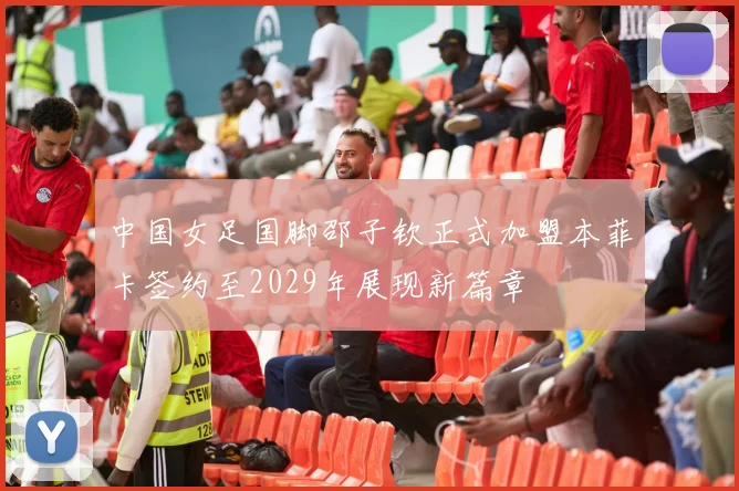 中国女足国脚邵子钦正式加盟本菲卡签约至2029年展现新篇章