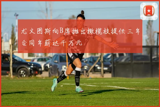 尤文图斯向B席抛出橄榄枝提供三年合同年薪达千万元