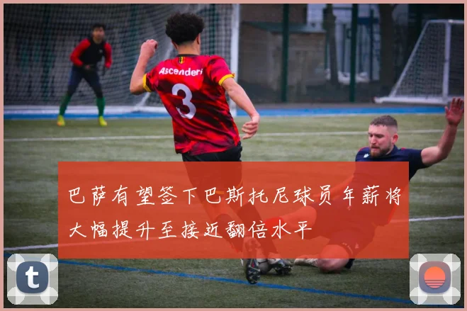 巴萨有望签下巴斯托尼球员年薪将大幅提升至接近翻倍水平