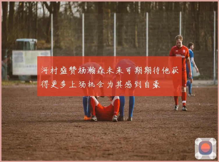 河村盛赞杨瀚森未来可期期待他获得更多上场机会为其感到自豪
