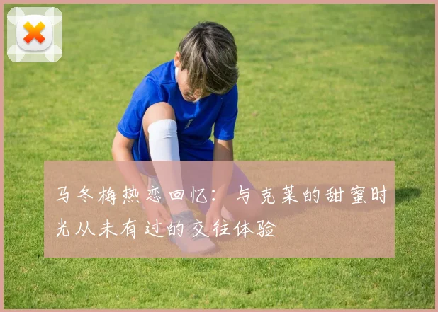 马冬梅热恋回忆：与克莱的甜蜜时光从未有过的交往体验