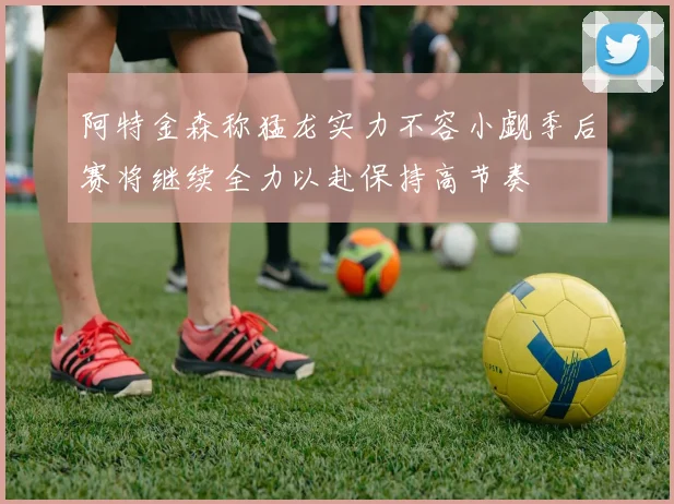 阿特金森称猛龙实力不容小觑季后赛将继续全力以赴保持高节奏