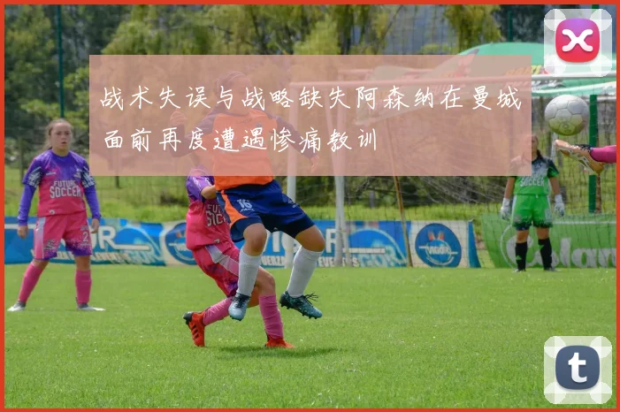 战术失误与战略缺失阿森纳在曼城面前再度遭遇惨痛教训