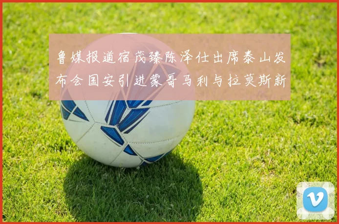 鲁媒报道宿茂臻陈泽仕出席泰山发布会国安引进蒙哥马利与拉莫斯新动态